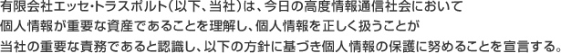 有限会社エッセ・トラスポルト（以下、当社）は、今日の高度情報通信社会において個人情報が重要な資産であることを理解し、個人情報を正しく扱うことが当社の重要な責務であると認識し、以下の方針に基づき個人情報の保護に努めることを宣言する。